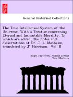 The True Intellectual System of the Universe. With a Treatise concerning Eternal and Immutable Morality. To which are added, the notes and dissertations of Dr. J. L. Mosheim, translated by J. Harrison. Vol. II