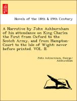 A Narrative by John Ashburnham of his attendance on King Charles the First from Oxford to the Scotch Army, and from Hampton-Court to the Isle of Wight: never before printed. VOL. II