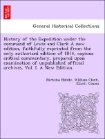 History of the Expedition under the command of Lewis and Clark A new edition, faithfully reprinted from the only authorised edition of 1814, copious critical commentary, prepared upon examination of unpublished official archives. Vol. I. A New Edition