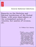 Remarks on the Statistics and Political Institutions of the United States, with some observations on the ecclesiastical system of America, her sources of revenue, etc