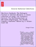 Northern Garlands. The Bishopric Garland or Durham Minstrel. A choice collection of songs. The Yorkshire Garland. The Northumberland, or Newcastle Nightingale. The North-Country Chorister. Edited by J. Ritson . PART III