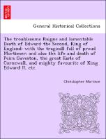The troublesome Raigne and lamentable Death of Edward the Second, King of England: with the tragicall fall of proud Mortimer: and also the life and death of Peirs Gaveston, the great Earle of Cornewall, and mighty favourite of King Edward II, etc