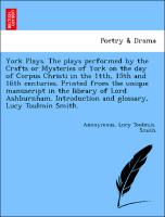 York Plays. The plays performed by the Crafts or Mysteries of York on the day of Corpus Christi in the 14th, 15th and 16th centuries. Printed from the unique manuscript in the library of Lord Ashburnham. Introduction and glossary, Lucy Toulmin Smith