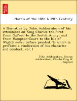 A Narrative by John Ashburnham of his attendance on King Charles the First from Oxford to the Scotch Army, and from Hampton-Court to the Isle of Wight: never before printed. To which is prefixed a vindication of his character and conduct, vol. I
