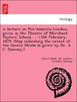 A lecture on Pre-Adamite London, given in the Theatre of Merchant Taylors' School, ... 13th February, 1879. (Map indicating the extent of the Eocene Strata as given by Dr. A. C. Ramsey.)