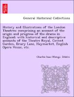 History and Illustrations of the London Theatres: comprising an account of the origin and progress of the drama in England, with historical and descriptive accounts of the Theatre Royal, Covent Garden, Drury Lane, Haymarket, English Opera House, etc