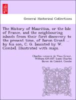 The History of Mauritius, or the Isle of France, and the neighbouring islands from their first discovery to the present time, of Baron Grant ... by his son, C. G. [assisted by W. Combe]. Illustrated with maps
