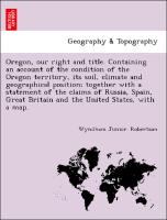 Oregon, our right and title. Containing an account of the condition of the Oregon territory, its soil, climate and geographical position, together with a statement of the claims of Russia, Spain, Great Britain and the United States, with a map