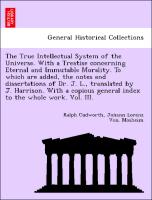 The True Intellectual System of the Universe. With a Treatise concerning Eternal and Immutable Morality. To which are added, the notes and dissertations of Dr. J. L., translated by J. Harrison. With a copious general index to the whole work. Vol. III