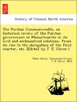 The Puritan Commonwealth, an historical review of the Puritan government in Massachusetts in its civil and ecclesiastical relations, from its rise to the abrogation of the first charter, etc. [Edited by F. E. Oliver.]