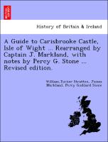 A Guide to Carisbrooke Castle, Isle of Wight ... Rearranged by Captain J. Markland, with notes by Percy G. Stone ... Revised edition