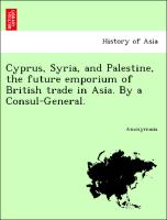 Cyprus, Syria, and Palestine, the future emporium of British trade in Asia. By a Consul-General