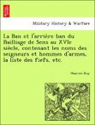 La Ban et l'arrie`re ban du Bailliage de Sens au XVIe sie`cle, contenant les noms des seigneurs et hommes d'armes, la liste des fiefs, etc