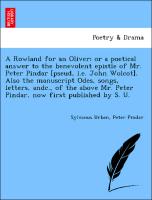 A Rowland for an Oliver, or a poetical answer to the benevolent epistle of Mr. Peter Pindar [pseud, i.e. John Wolcot]. Also the manuscript Odes, songs, letters, andc., of the above Mr. Peter Pindar, now first published by S. U