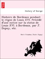 Histoire de Bordeaux pendant le re`gne de Louis XVI. Pre´ce´de´ d'une notice sur la statue de Louis XVI. a` Bordeaux, par J. Dupuy, etc