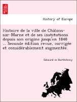 Histoire de la ville de Cha^lons-sur-Marne et de ses institutions depuis son origine jusqu'en 1848 ... Seconde e´dition revue, corrige´e et conside´rablement augmente´e