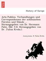 Acta Publica. Verhandlungen und Correspondenzen der schlesischen Fu¨rsten und Sta¨nde ... Herausgegeben von Dr. Hermann Palm. (Bd. 5-8. Herausgegeben von Dr. Julius Krebs.)