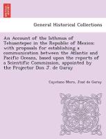 An Account of the Isthmus of Tehuantepec in the Republic of Mexico, with proposals for establishing a communication between the Atlantic and Pacific Oceans, based upon the reports of a Scientific Commission, appointed by the Projector Don J. de Garay