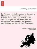 La Pe´riode re´volutionnaire-le Consulat, l'Empire, la Restauration-dans les Hautes-Alpes. Par. T. Gautier. 1790-1830. Analyse des de´libe´rations du Directoire, des arre^te´s, des pre´fets, etc. Publie´e par l'abbe´ Paul Guillaume