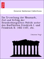 Die Erwerbung der Neumark, Ziel und Erfolg der Brandenburgischen Politik unter den Kurfu¨rsten Friedrich I. und Friedrich II. 1402-1457, etc