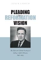Pleading for a Reformation Vision: The Life and Selected Writings of William Childs Robinson (1897-1982)