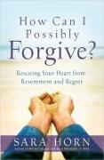 How Can I Possibly Forgive?: Rescuing Your Heart from Resentment and Regret