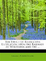 The Effect of Restrictive Legislation upon the Railways of Wisconsin and the