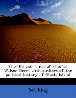 The life and times of Thomas Wilson Dorr, with outlines of the political history of Rhode Island