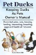 Pet Ducks. Keeping Ducks as Pets Owner's Manual. Ducks Behavior, Care, Housing, Feeding, Interacting, Breeding, Eggs and Health All Included