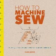 How to Machine Sew: Techniques and Projects for the Complete Beginner