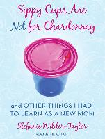 Sippy Cups Are Not for Chardonnay: And Other Things I Had to Learn as a New Mom