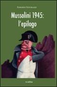 Mussolini 1945. L'epilogo. Viaggio alla scoperta dei misteri della morte del Duce: luoghi, fatti e personaggi