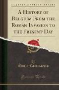 A History of Belgium From the Roman Invasion to the Present Day (Classic Reprint)