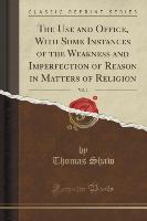 The Use and Office, With Some Instances of the Weakness and Imperfection of Reason in Matters of Religion, Vol. 1 (Classic Reprint)
