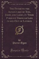 The Finish to the Adventures of Tom, Jerry, and Logic, in Their Pursuits Through Life in and Out of London (Classic Reprint)