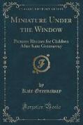 Miniature Under the Window: Pictures Rhymes for Children After Kate Greenaway (Classic Reprint)