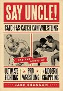 Say Uncle!: &#65279,catch-As-Catch-Can and the Roots of Mixed Martial Arts, Pro Wrestling, and Modern Grappling