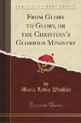From Glory to Glory, or the Christian's Glorious Ministry (Classic Reprint)