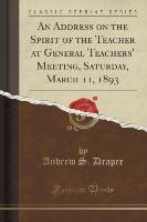 An Address on the Spirit of the Teacher at General Teachers' Meeting, Saturday, March 11, 1893 (Classic Reprint)