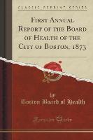 First Annual Report of the Board of Health of the City of Boston, 1873 (Classic Reprint)