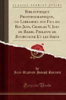 Bibliothèque Protypographique, ou Librairies des Fils du Roi Jean, Charles V, Jean de Berri, Philippe de Bourgogne Et les Siens (Classic Reprint)