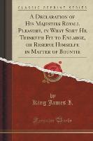 A Declaration of His Majesties Royall Pleasure, in What Sort He Thinketh Fit to Enlarge, or Reserve Himselfe in Matter of Bountie (Classic Reprint)