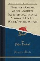Notes of a Course of Six Lectures (Adapted to a Juvenile Auditory), On Ice, Water, Vapour, and Air (Classic Reprint)
