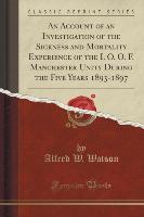 An Account of an Investigation of the Sickness and Mortality Experience of the I. O. O. F. Manchester Unity During the Five Years 1893-1897 (Classic Reprint)