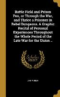 Battle Field and Prison Pen, or Through the War, and Thrice a Prisoner in Rebel Dungeons. A Graphic Recital of Personal Experiences Throughout the Who