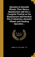 Abrasives & Abrasive Wheels, Their Nature, Manufacture and Use, a Complete Treatise on the Manufacture and Practical Use of Abrasives, Abrasive Wheels