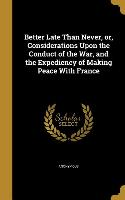 Better Late Than Never, or, Considerations Upon the Conduct of the War, and the Expediency of Making Peace With France