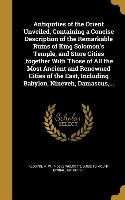 Antiquities of the Orient Unveiled, Containing a Concise Description of the Remarkable Ruins of King Solomon's Temple, and Store Cities, together With