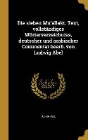 Die sieben Mu'allakt. Text, vollständiges Wörterverzeichniss, deutscher und arabischer Commentar bearb. von Ludwig Abel