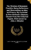 The Wisdom of Benjamin Franklin, Being Reflections and Observations on Men and Events, Not Included in Poor Richard's Almanac, Chosen From His Collect